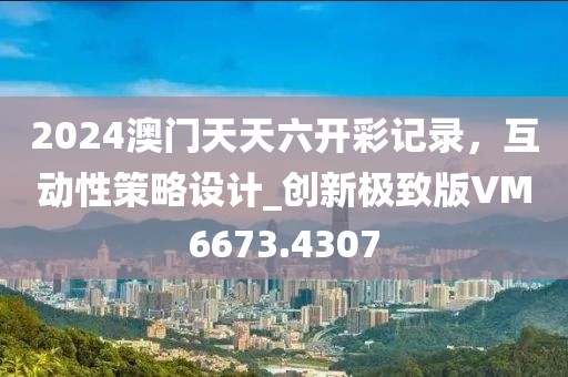 2024澳門天天六開彩記錄，互動性策略設(shè)計_創(chuàng)新極致版VM6673.4307