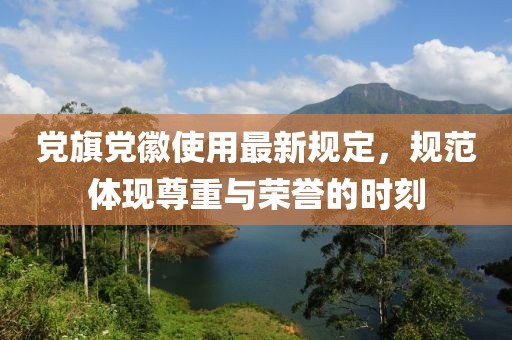 黨旗黨徽使用最新規(guī)定，規(guī)范體現(xiàn)尊重與榮譽(yù)的時(shí)刻