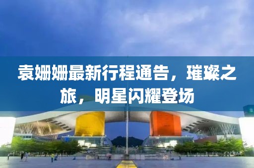 袁姍姍最新行程通告，璀璨之旅，明星閃耀登場(chǎng)