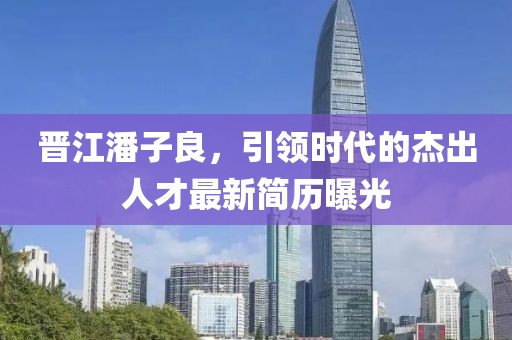 晉江潘子良，引領(lǐng)時(shí)代的杰出人才最新簡歷曝光