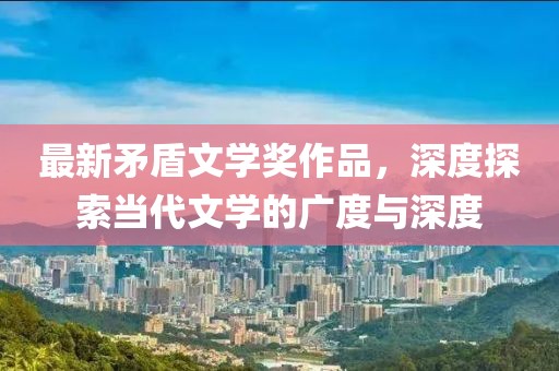 最新矛盾文學(xué)獎(jiǎng)作品，深度探索當(dāng)代文學(xué)的廣度與深度