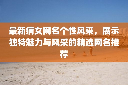最新病女網(wǎng)名個(gè)性風(fēng)采，展示獨(dú)特魅力與風(fēng)采的精選網(wǎng)名推薦