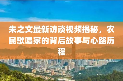 朱之文最新訪談視頻揭秘，農(nóng)民歌唱家的背后故事與心路歷程