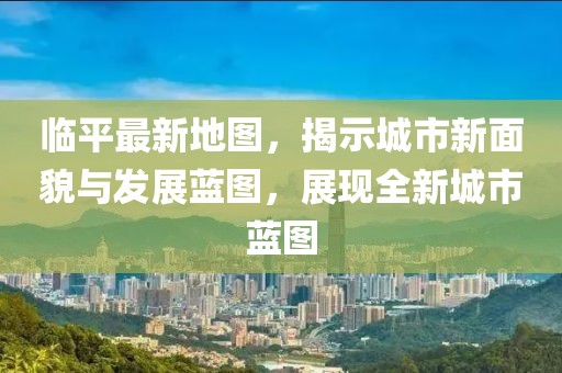 臨平最新地圖，揭示城市新面貌與發(fā)展藍(lán)圖，展現(xiàn)全新城市藍(lán)圖