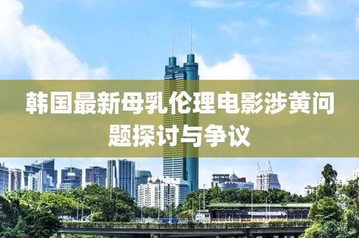 韓國最新母乳倫理電影涉黃問題探討與爭議