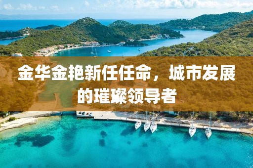 金華金艷新任任命，城市發(fā)展的璀璨領(lǐng)導(dǎo)者