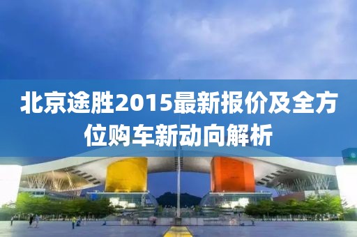 北京途勝2015最新報價及全方位購車新動向解析