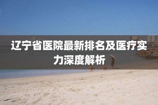 遼寧省醫(yī)院最新排名及醫(yī)療實(shí)力深度解析