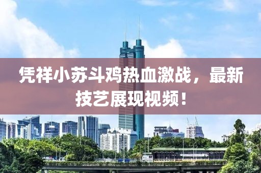 憑祥小蘇斗雞熱血激戰(zhàn)，最新技藝展現(xiàn)視頻！