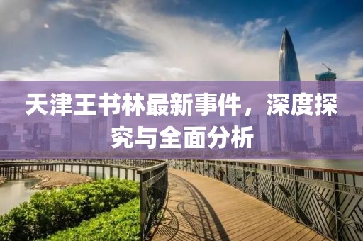天津王書林最新事件，深度探究與全面分析