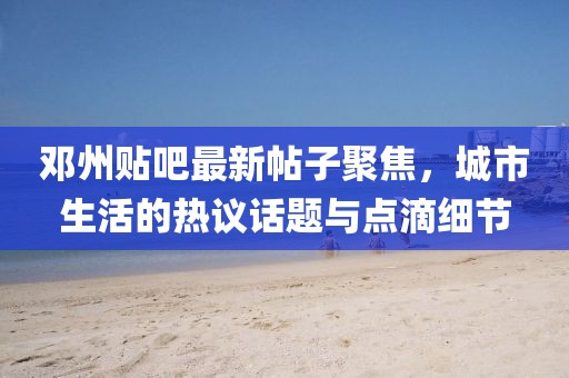 鄧州貼吧最新帖子聚焦，城市生活的熱議話題與點滴細(xì)節(jié)