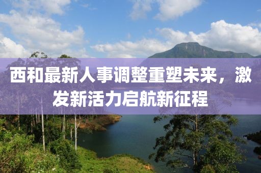 西和最新人事調(diào)整重塑未來(lái)，激發(fā)新活力啟航新征程