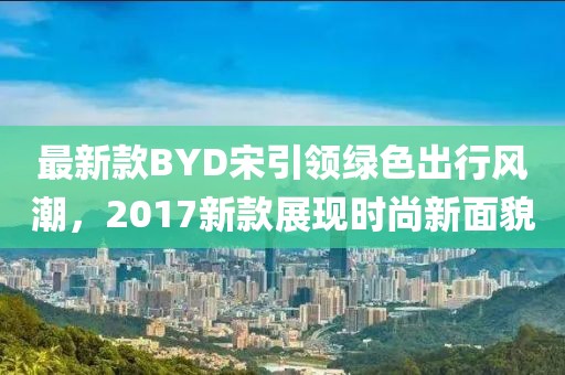 最新款BYD宋引領(lǐng)綠色出行風(fēng)潮，2017新款展現(xiàn)時(shí)尚新面貌