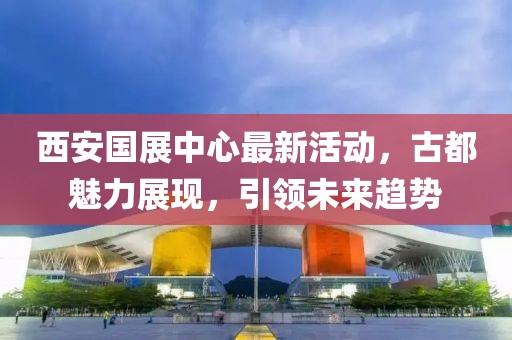 西安國展中心最新活動(dòng)，古都魅力展現(xiàn)，引領(lǐng)未來趨勢