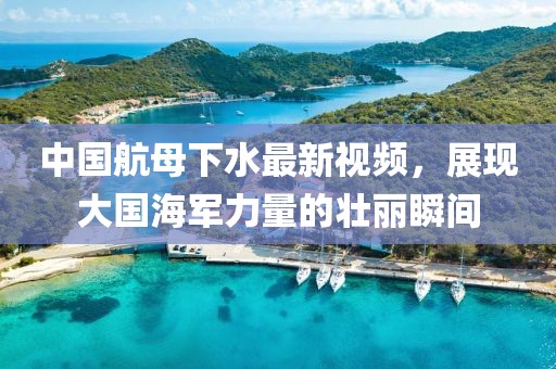 中國航母下水最新視頻，展現(xiàn)大國海軍力量的壯麗瞬間