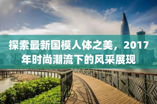 探索最新國(guó)模人體之美，2017年時(shí)尚潮流下的風(fēng)采展現(xiàn)