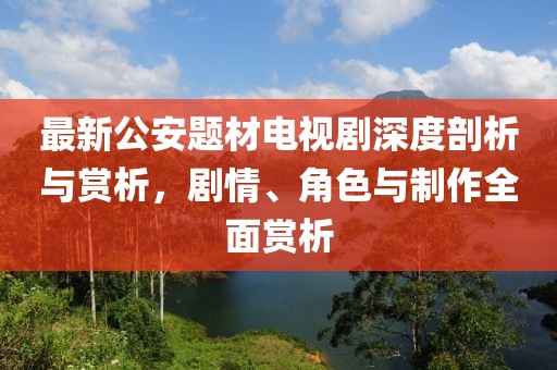 最新公安題材電視劇深度剖析與賞析，劇情、角色與制作全面賞析