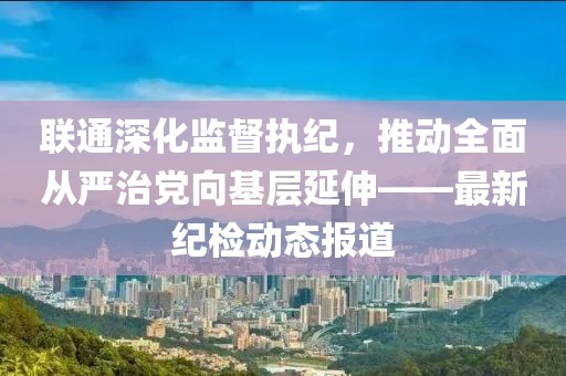 聯(lián)通深化監(jiān)督執(zhí)紀(jì)，推動(dòng)全面從嚴(yán)治黨向基層延伸——最新紀(jì)檢動(dòng)態(tài)報(bào)道