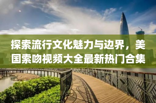 探索流行文化魅力與邊界，美國索吻視頻大全最新熱門合集