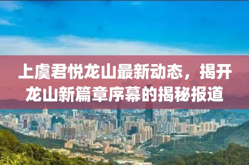 上虞君悅龍山最新動態(tài)，揭開龍山新篇章序幕的揭秘報道