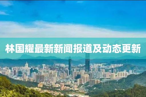 林國耀最新新聞報(bào)道及動態(tài)更新