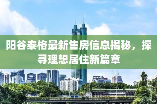 陽谷泰格最新售房信息揭秘，探尋理想居住新篇章