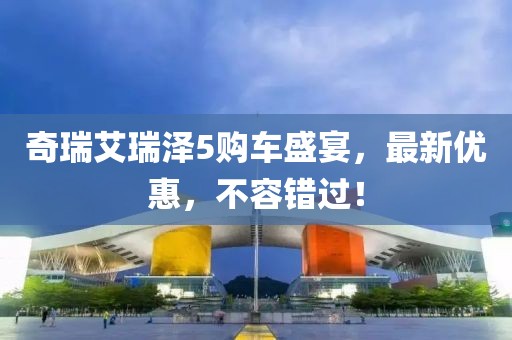 奇瑞艾瑞澤5購車盛宴，最新優(yōu)惠，不容錯過！