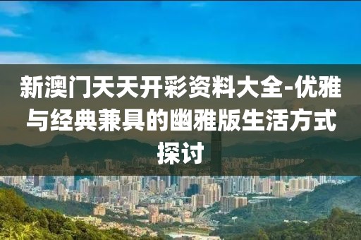 新澳門天天開彩資料大全-優(yōu)雅與經(jīng)典兼具的幽雅版生活方式探討