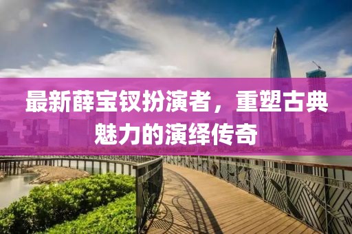 最新薛寶釵扮演者，重塑古典魅力的演繹傳奇
