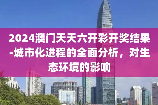 2024澳門天天六開彩開獎結(jié)果-城市化進程的全面分析，對生態(tài)環(huán)境的影響