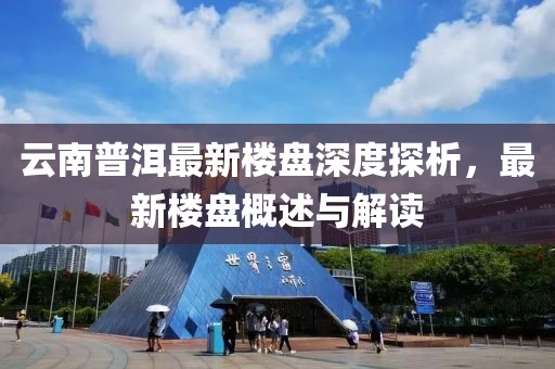云南普洱最新樓盤深度探析，最新樓盤概述與解讀