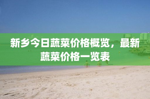 新鄉(xiāng)今日蔬菜價(jià)格概覽，最新蔬菜價(jià)格一覽表