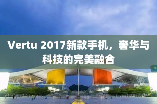 Vertu 2017新款手機(jī)，奢華與科技的完美融合