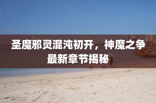 圣魔邪靈混沌初開，神魔之爭最新章節(jié)揭秘