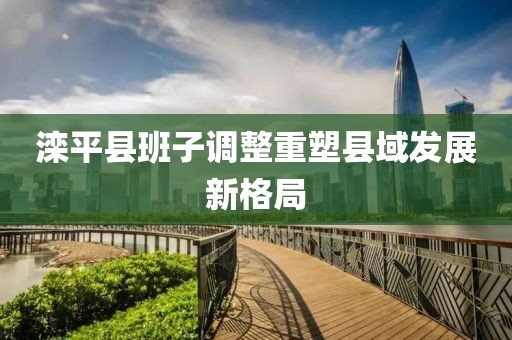 灤平縣班子調(diào)整重塑縣域發(fā)展新格局