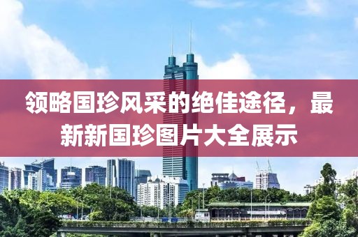 領(lǐng)略國珍風采的絕佳途徑，最新新國珍圖片大全展示