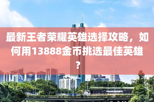 最新王者榮耀英雄選擇攻略，如何用13888金幣挑選最佳英雄？