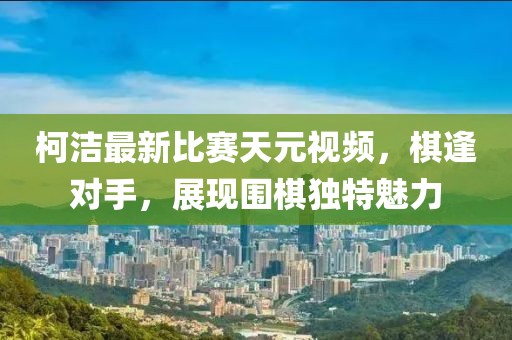 柯潔最新比賽天元視頻，棋逢對(duì)手，展現(xiàn)圍棋獨(dú)特魅力