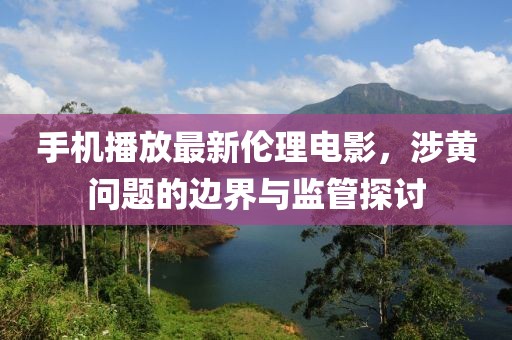 手機(jī)播放最新倫理電影，涉黃問題的邊界與監(jiān)管探討
