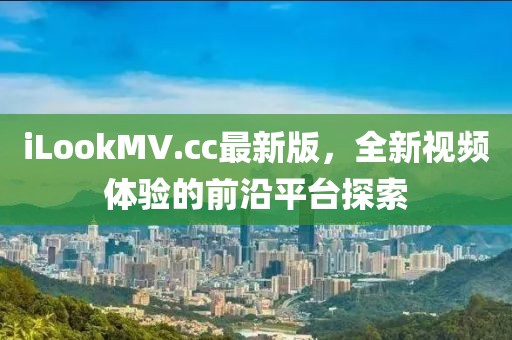 iLookMV.cc最新版，全新視頻體驗的前沿平臺探索