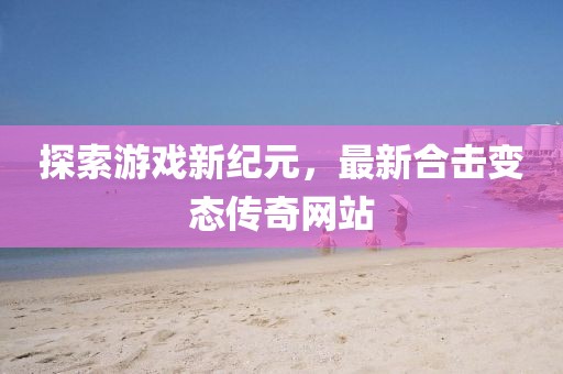 探索游戲新紀(jì)元，最新合擊變態(tài)傳奇網(wǎng)站