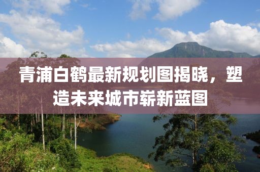 青浦白鶴最新規(guī)劃圖揭曉，塑造未來城市嶄新藍圖