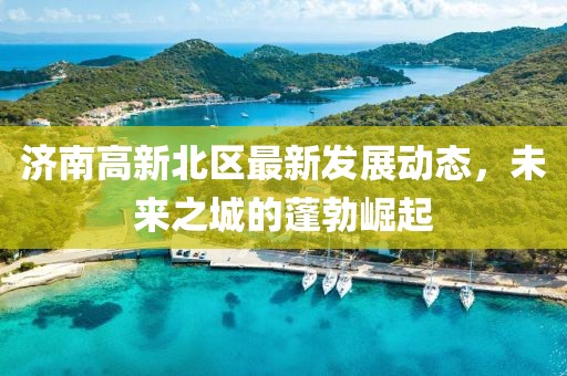 濟(jì)南高新北區(qū)最新發(fā)展動(dòng)態(tài)，未來之城的蓬勃崛起