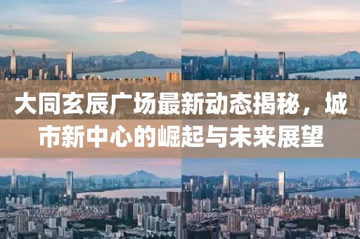 大同玄辰廣場(chǎng)最新動(dòng)態(tài)揭秘，城市新中心的崛起與未來(lái)展望