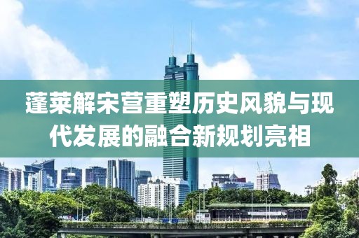 蓬萊解宋營(yíng)重塑歷史風(fēng)貌與現(xiàn)代發(fā)展的融合新規(guī)劃亮相