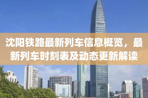 沈陽鐵路最新列車信息概覽，最新列車時(shí)刻表及動(dòng)態(tài)更新解讀