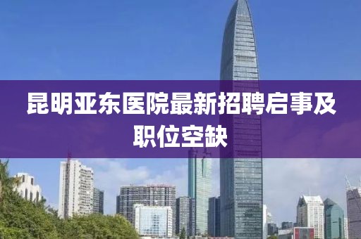 昆明亞東醫(yī)院最新招聘啟事及職位空缺