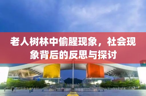 老人樹林中偷腥現(xiàn)象，社會現(xiàn)象背后的反思與探討