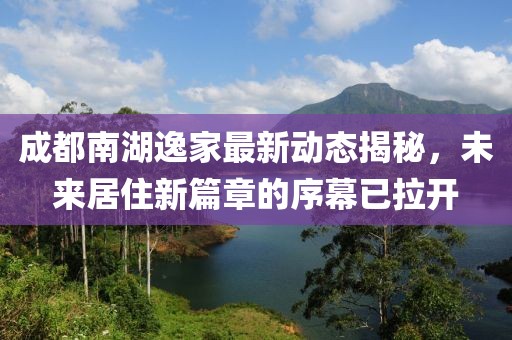 成都南湖逸家最新動(dòng)態(tài)揭秘，未來居住新篇章的序幕已拉開