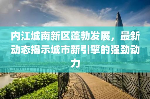 內(nèi)江城南新區(qū)蓬勃發(fā)展，最新動(dòng)態(tài)揭示城市新引擎的強(qiáng)勁動(dòng)力